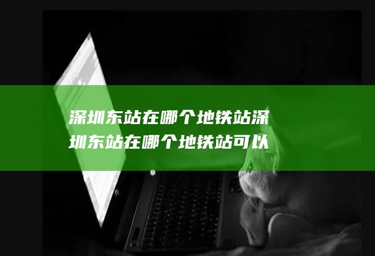 深圳东站在哪个地铁站深圳东站在哪个地铁站可以到龙岗区