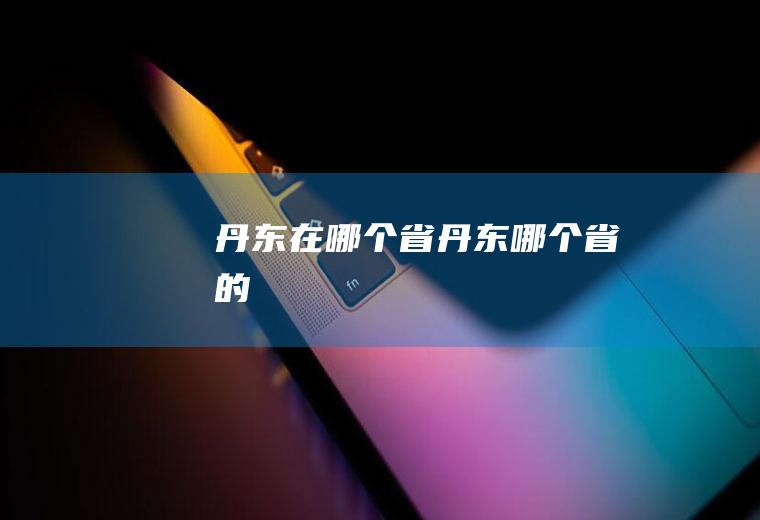 丹东在哪个省丹东哪个省的