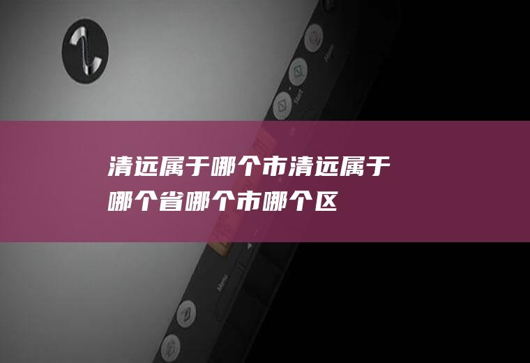 清远属于哪个市清远属于哪个省哪个市哪个区