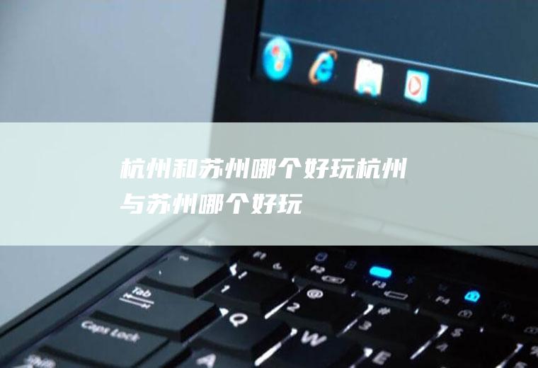 杭州和苏州哪个好玩杭州与苏州哪个好玩
