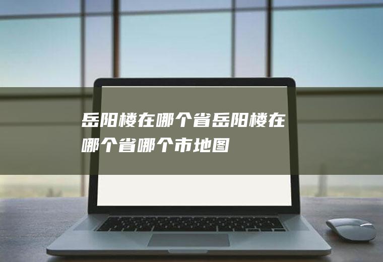 岳阳楼在哪个省岳阳楼在哪个省哪个市地图