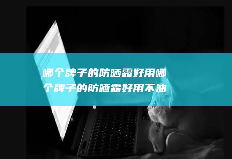 哪个牌子的防晒霜好用哪个牌子的防晒霜好用不油腻
