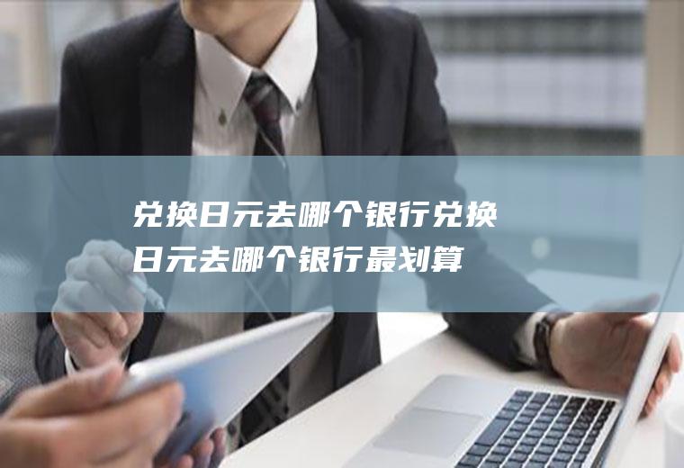 兑换日元去哪个银行兑换日元去哪个银行最划算