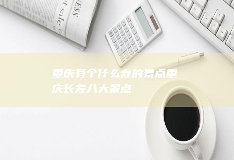 重庆有个什么寿的景点重庆长寿八大景点
