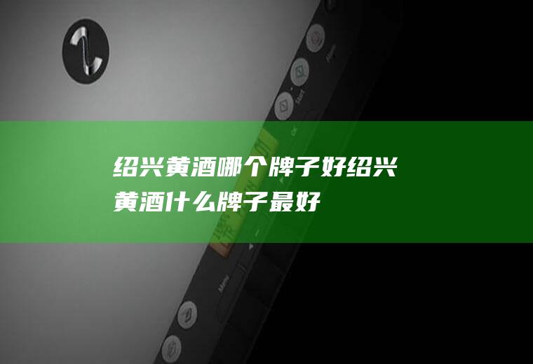 绍兴黄酒哪个牌子好绍兴黄酒什么牌子最好