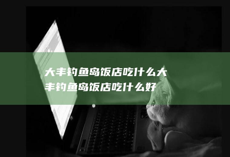 大丰钓鱼岛饭店吃什么大丰钓鱼岛饭店吃什么好