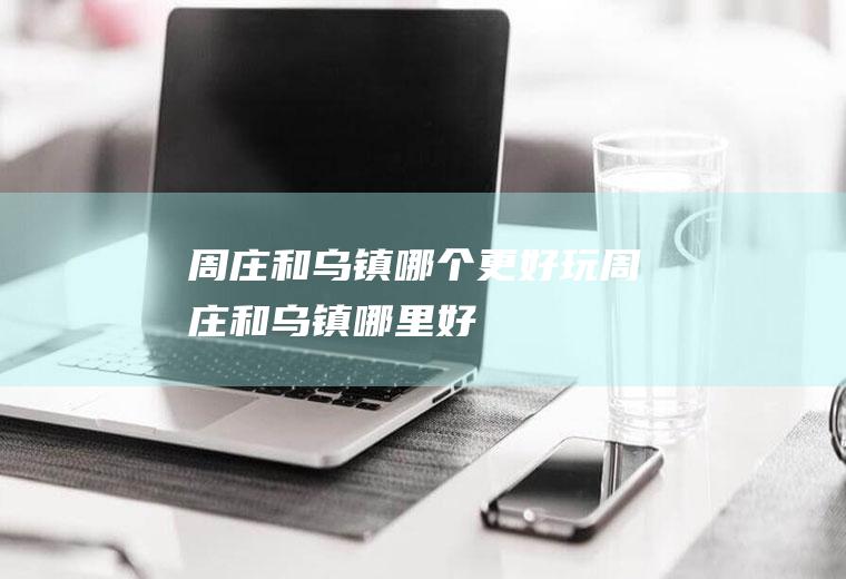 周庄和乌镇哪个更好玩周庄和乌镇哪里好