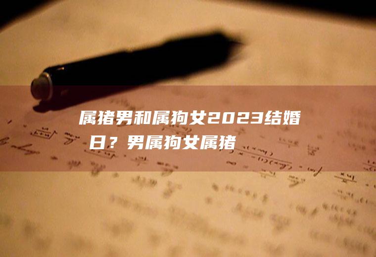 属猪男和属狗女2023结婚吉日？男属狗女属猪2021年结婚吉日