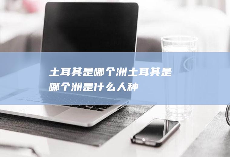 土耳其是哪个洲土耳其是哪个洲,是什么人种