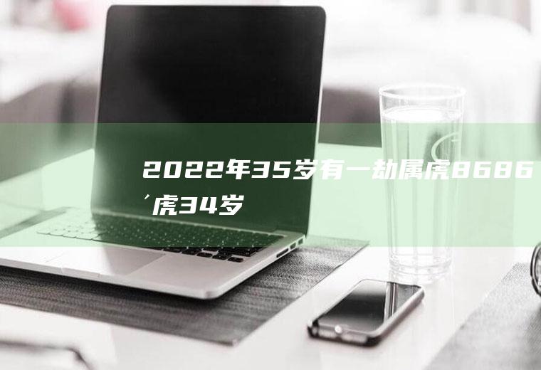 2022年35岁有一劫属虎8686年虎34岁大劫
