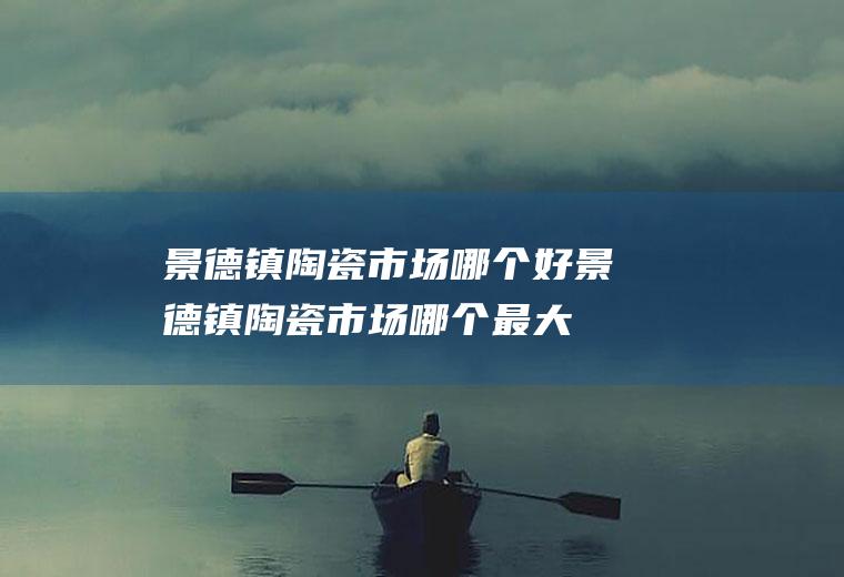 景德镇陶瓷市场哪个好景德镇陶瓷市场哪个最大