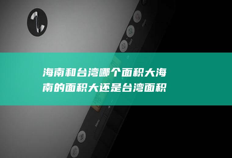海南和台湾哪个面积大海南的面积大还是台湾面积大