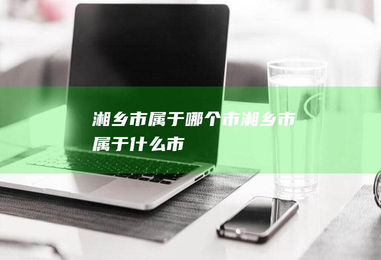 湘乡市属于哪个市湘乡市属于什么市