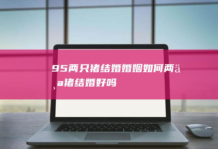95两只猪结婚婚姻如何两个猪结婚好吗