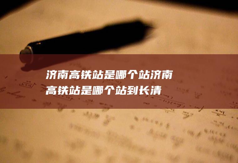 济南高铁站是哪个站济南高铁站是哪个站到长清