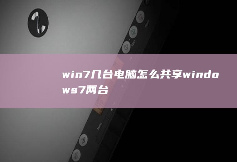 win7几台电脑怎么共享windows7两台电脑怎么共享