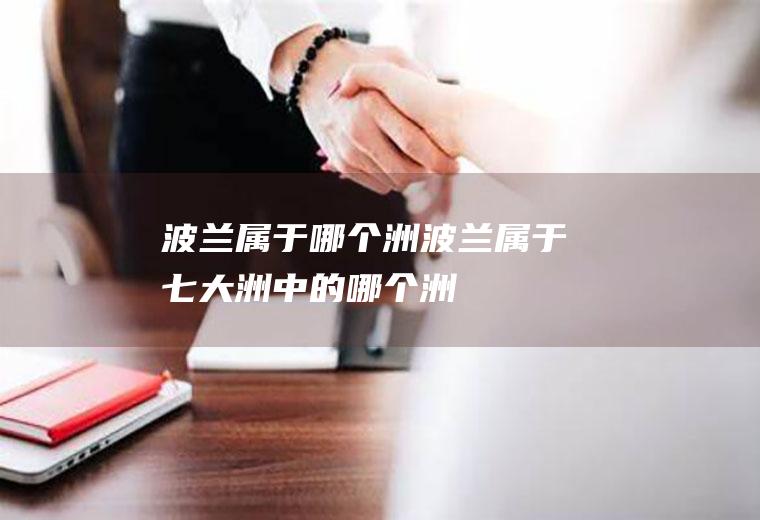 波兰属于哪个洲波兰属于七大洲中的哪个洲