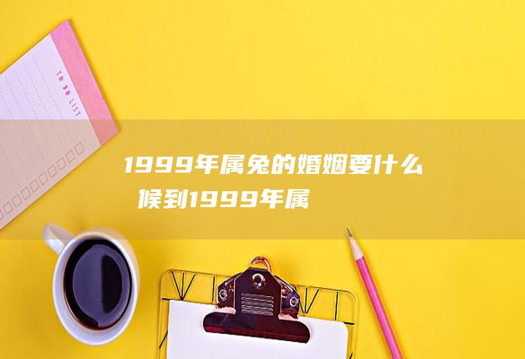 1999年属兔的婚姻要什么时候到1999年属兔的婚姻要什么时候到老年