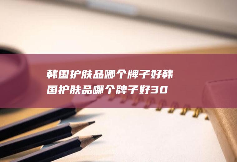 韩国护肤品哪个牌子好韩国护肤品哪个牌子好30岁