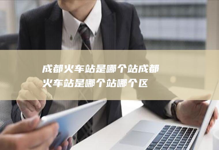 成都火车站是哪个站成都火车站是哪个站哪个区
