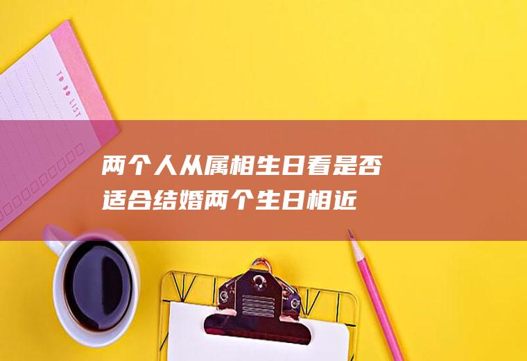 两个人从属相、生日看是否适合结婚两个生日相近的人结婚好不好