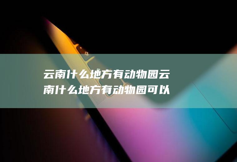 云南什么地方有动物园云南什么地方有动物园可以玩