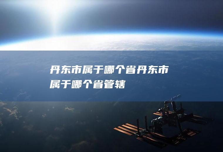 丹东市属于哪个省丹东市属于哪个省管辖