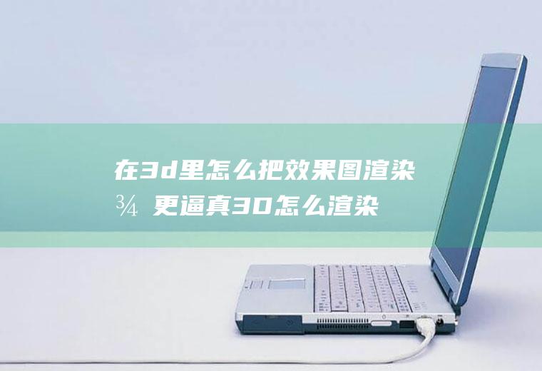 在3d里怎么把效果图渲染得更逼真3D怎么渲染图片