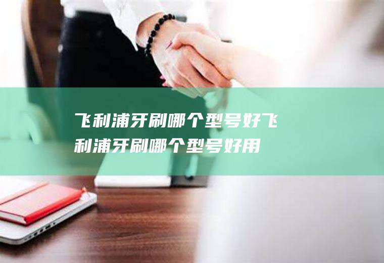 飞利浦牙刷哪个型号好飞利浦牙刷哪个型号好用,性价比高