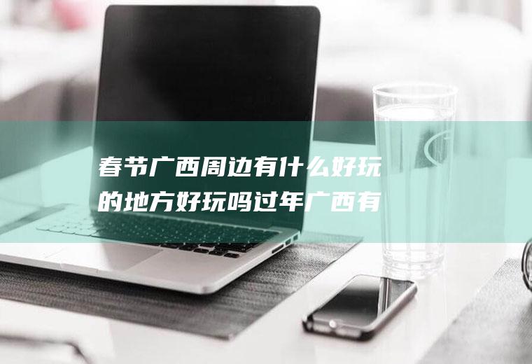 春节广西周边有什么好玩的地方好玩吗过年广西有什么好玩的地方