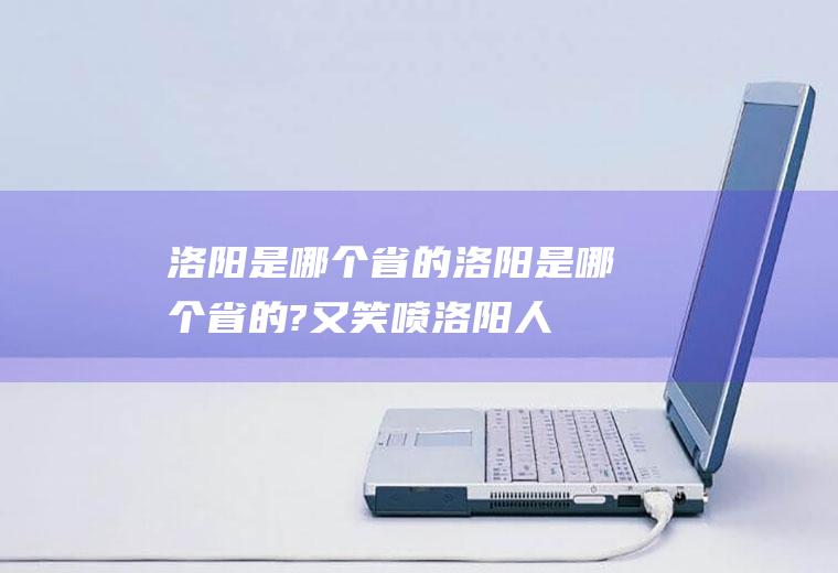 洛阳是哪个省的洛阳是哪个省的?又笑喷,洛阳人都顶起!