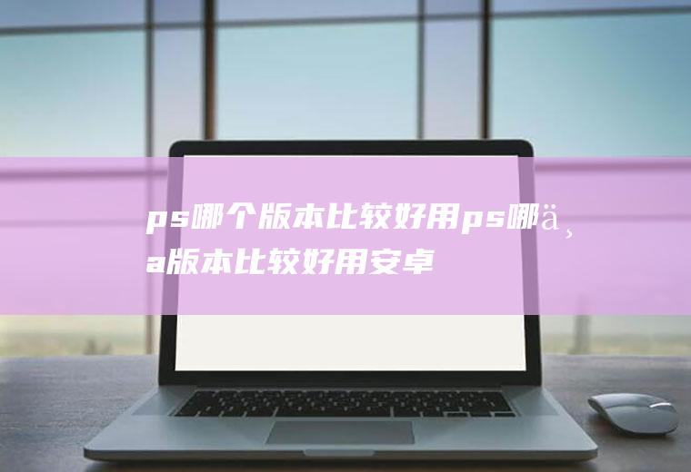 ps哪个版本比较好用ps哪个版本比较好用安卓