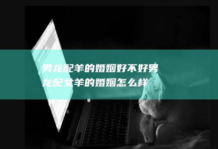 男龙配羊的婚姻好不好男龙配女羊的婚姻怎么样