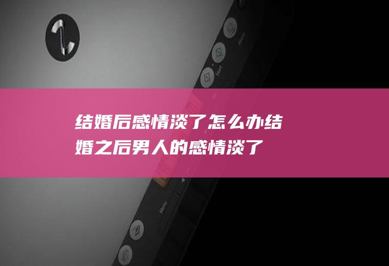 结婚后感情淡了怎么办结婚之后男人的感情淡了
