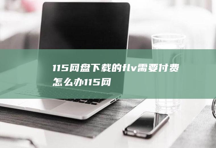 115网盘下载的flv需要付费怎么办115网盘怎么免费下载