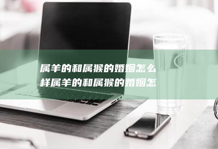 属羊的和属猴的婚姻怎么样属羊的和属猴的婚姻怎么样呢