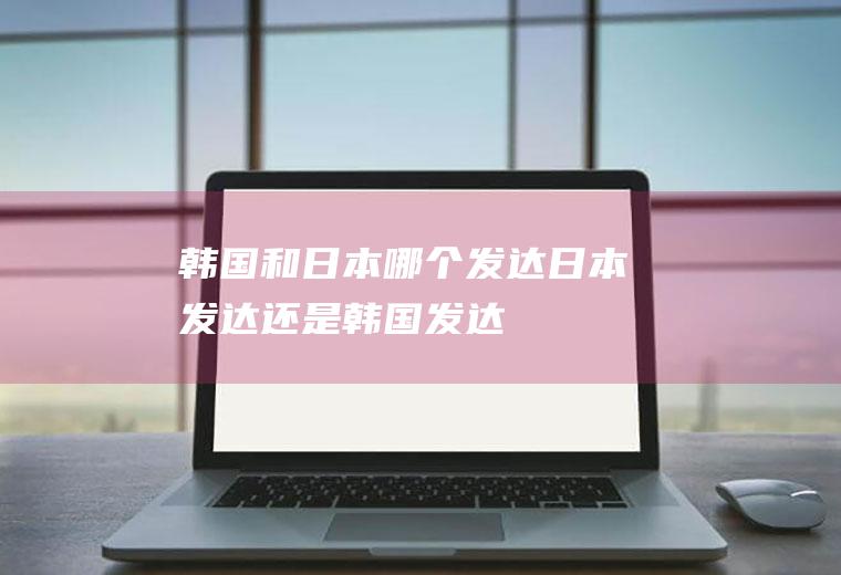 韩国和日本哪个发达日本发达还是韩国发达