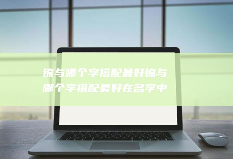 锦与哪个字搭配最好锦与哪个字搭配最好在名字中的寓意是什么
