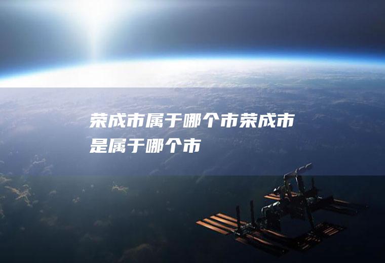 荣成市属于哪个市荣成市是属于哪个市