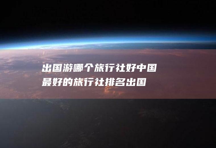 出国游哪个旅行社好中国最好的旅行社排名出国
