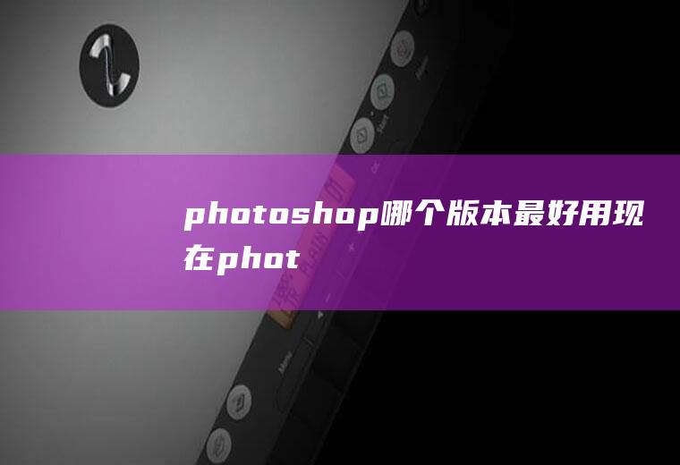 photoshop哪个版本最好用现在photoshop用什么版本好用