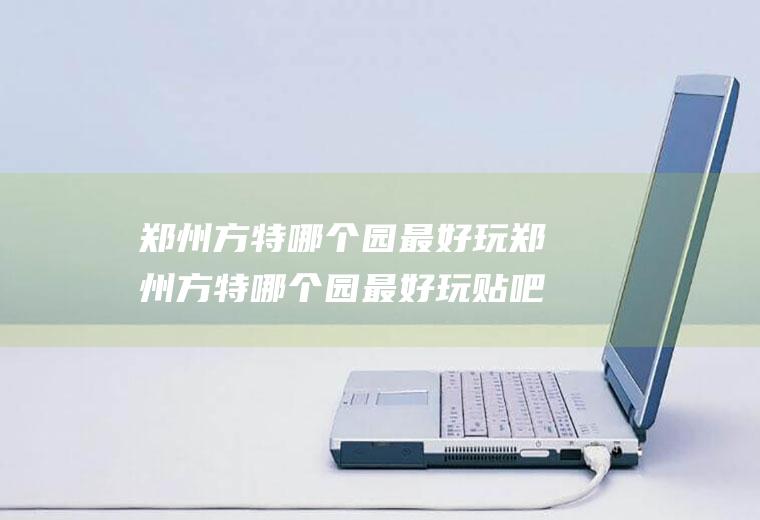 郑州方特哪个园最好玩郑州方特哪个园最好玩贴吧