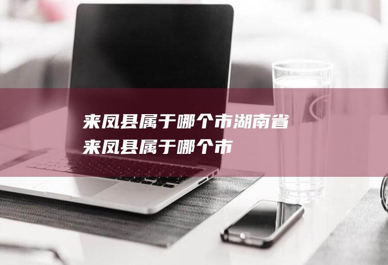 来凤县属于哪个市湖南省来凤县属于哪个市