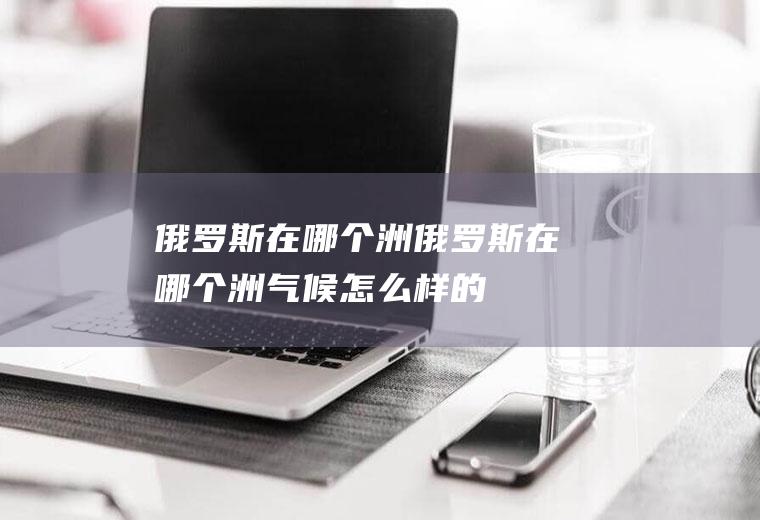 俄罗斯在哪个洲俄罗斯在哪个洲,气候怎么样的,为什么有这样的气候