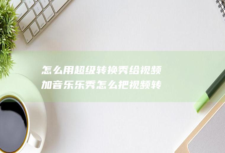 怎么用超级转换秀给视频加音乐乐秀怎么把视频转成音频