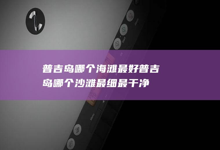 普吉岛哪个海滩最好普吉岛哪个沙滩最细最干净