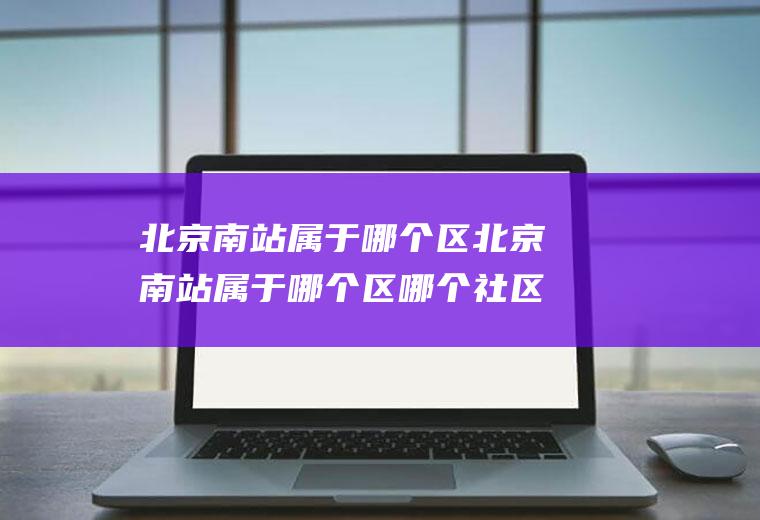 北京南站属于哪个区北京南站属于哪个区哪个社区