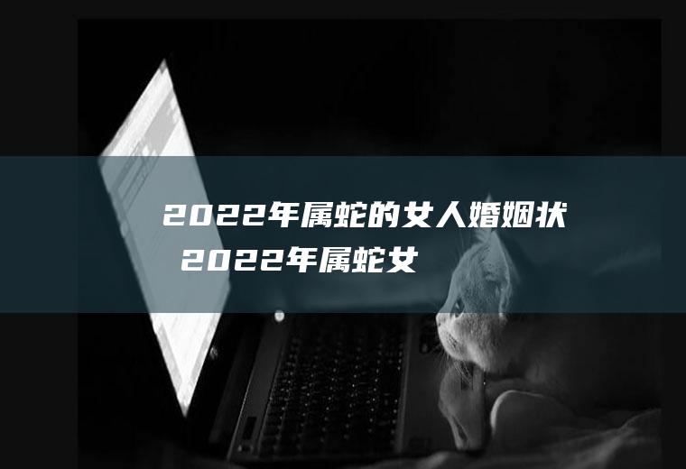 2022年属蛇的女人婚姻状况2022年属蛇女感情