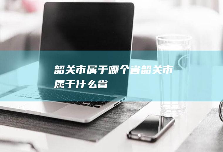 韶关市属于哪个省韶关市属于什么省
