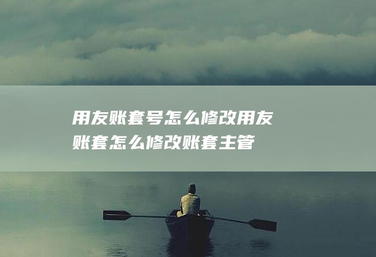 用友账套号怎么修改用友账套怎么修改账套主管